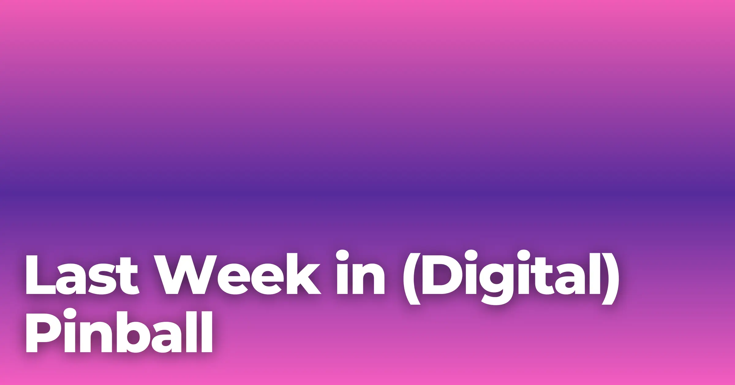 LAST WEEK IN (DIGITAL) PINBALL